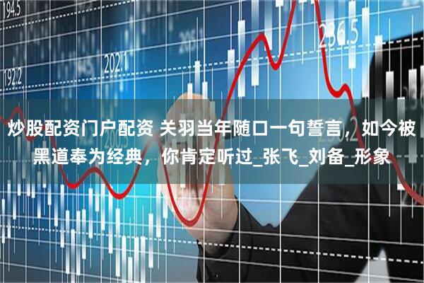 炒股配资门户配资 关羽当年随口一句誓言，如今被黑道奉为经典，你肯定听过_张飞_刘备_形象