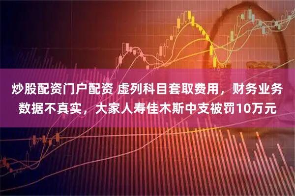 炒股配资门户配资 虚列科目套取费用，财务业务数据不真实，大家人寿佳木斯中支被罚10万元