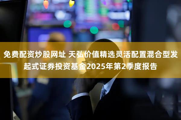 免费配资炒股网址 天弘价值精选灵活配置混合型发起式证券投资基金2025年第2季度报告