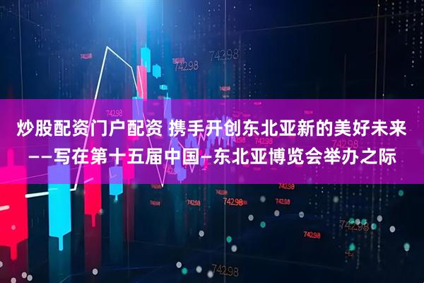 炒股配资门户配资 携手开创东北亚新的美好未来——写在第十五届中国—东北亚博览会举办之际
