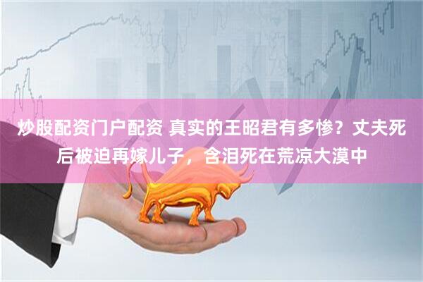 炒股配资门户配资 真实的王昭君有多惨？丈夫死后被迫再嫁儿子，含泪死在荒凉大漠中