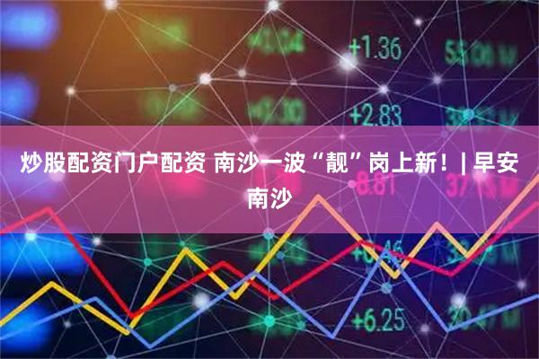 炒股配资门户配资 南沙一波“靓”岗上新！| 早安南沙