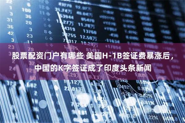 股票配资门户有哪些 美国H-1B签证费暴涨后，中国的K字签证成了印度头条新闻