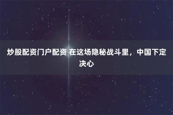 炒股配资门户配资 在这场隐秘战斗里，中国下定决心