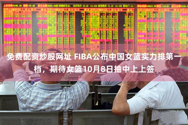 免费配资炒股网址 FIBA公布中国女篮实力排第一档,期待女篮10月8日抽中上上签