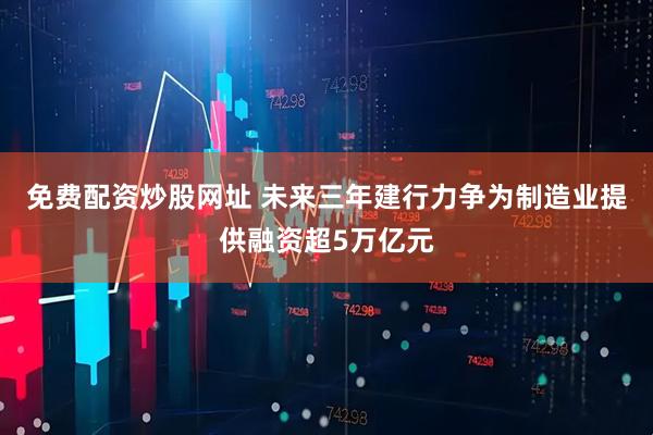 免费配资炒股网址 未来三年建行力争为制造业提供融资超5万亿元