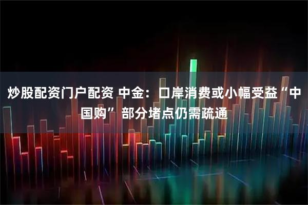 炒股配资门户配资 中金：口岸消费或小幅受益“中国购” 部分堵点仍需疏通