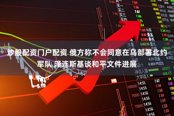 炒股配资门户配资 俄方称不会同意在乌部署北约军队 泽连斯基谈和平文件进展