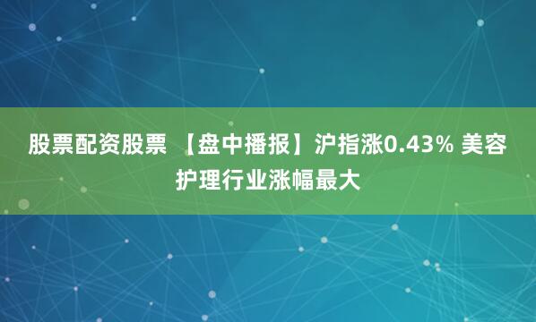 股票配资股票 【盘中播报】沪指涨0.43% 美容护理行业涨幅最大