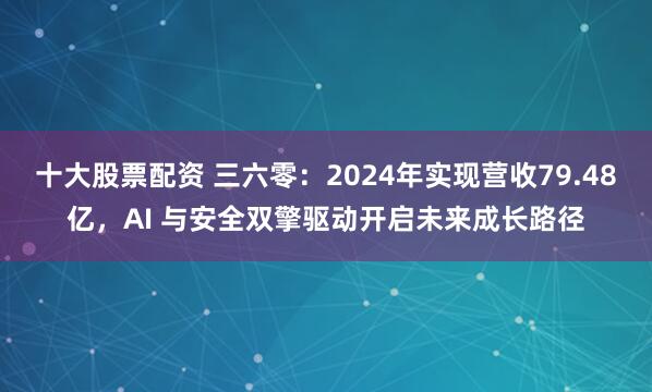 十大股票配资 三六零：2024年实现营收79.48亿，AI 与安全双擎驱动开启未来成长路径