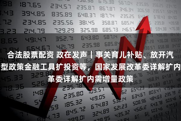 合法股票配资 政在发声｜事关育儿补贴、放开汽车限购、新型政策金融工具扩投资等，国家发展改革委详解扩内需增量政策