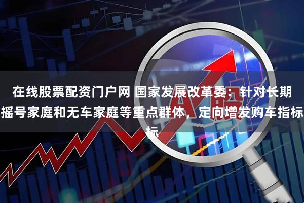 在线股票配资门户网 国家发展改革委：针对长期摇号家庭和无车家庭等重点群体，定向增发购车指标