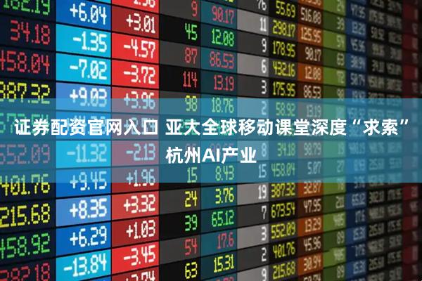 证券配资官网入口 亚大全球移动课堂深度“求索”杭州AI产业