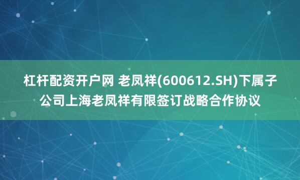 杠杆配资开户网 老凤祥(600612.SH)下属子公司上海老凤祥有限签订战略合作协议