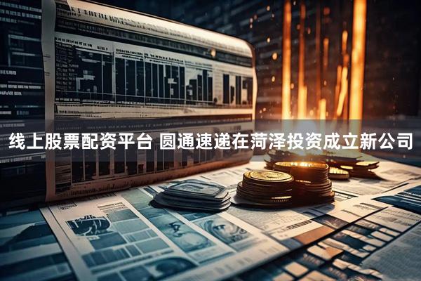 线上股票配资平台 圆通速递在菏泽投资成立新公司