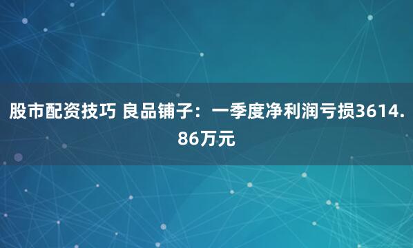 股市配资技巧 良品铺子：一季度净利润亏损3614.86万元