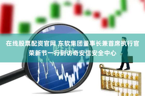 在线股票配资官网 东软集团董事长兼首席执行官荣新节一行到访奇安信安全中心