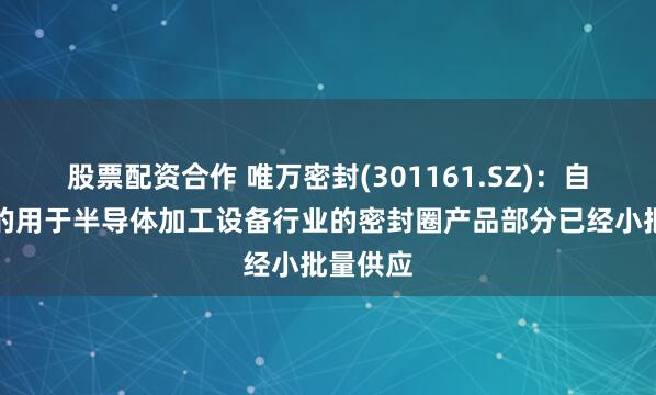 股票配资合作 唯万密封(301161.SZ)：自主研制的用于半导体加工设备行业的密封圈产品部分已经小批量供应