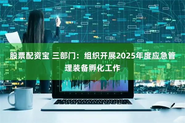 股票配资宝 三部门：组织开展2025年度应急管理装备孵化工作