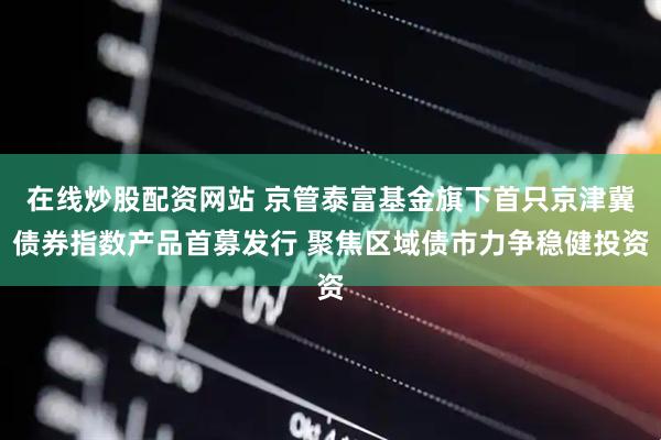 在线炒股配资网站 京管泰富基金旗下首只京津冀债券指数产品首募发行 聚焦区域债市力争稳健投资