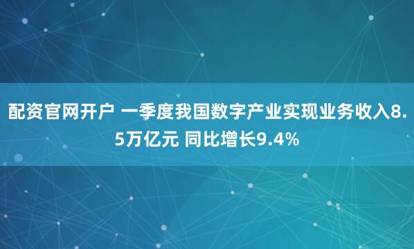 配资官网开户 一季度我国数字产业实现业务收入8.5万亿元 同比增长9.4%