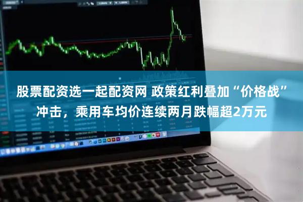 股票配资选一起配资网 政策红利叠加“价格战”冲击，乘用车均价连续两月跌幅超2万元