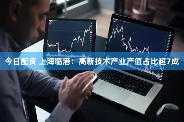 今日配资 上海临港：高新技术产业产值占比超7成