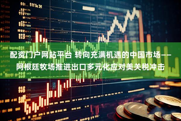 配资门户网站平台 转向充满机遇的中国市场——阿根廷牧场推进出口多元化应对美关税冲击