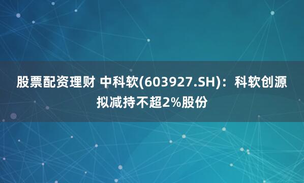 股票配资理财 中科软(603927.SH)：科软创源拟减持不超2%股份