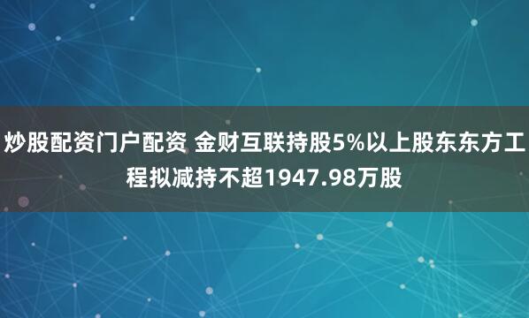 炒股配资门户配资 金财互联持股5%以上股东东方工程拟减持不超1947.98万股