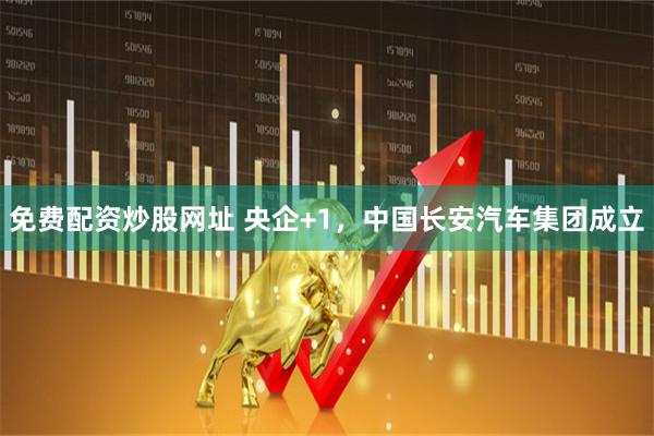 免费配资炒股网址 央企+1，中国长安汽车集团成立