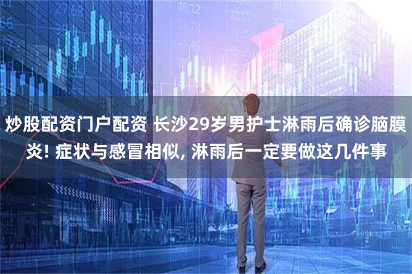 炒股配资门户配资 长沙29岁男护士淋雨后确诊脑膜炎! 症状与感冒相似, 淋雨后一定要做这几件事