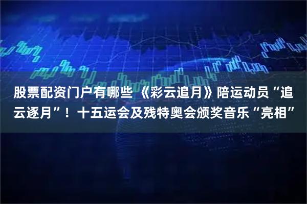 股票配资门户有哪些 《彩云追月》陪运动员“追云逐月”！十五运会及残特奥会颁奖音乐“亮相”