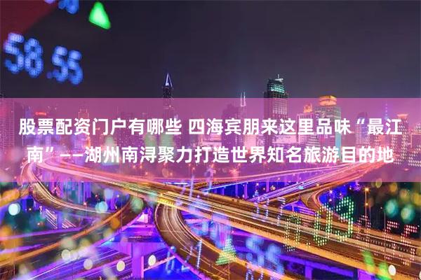 股票配资门户有哪些 四海宾朋来这里品味“最江南”——湖州南浔聚力打造世界知名旅游目的地
