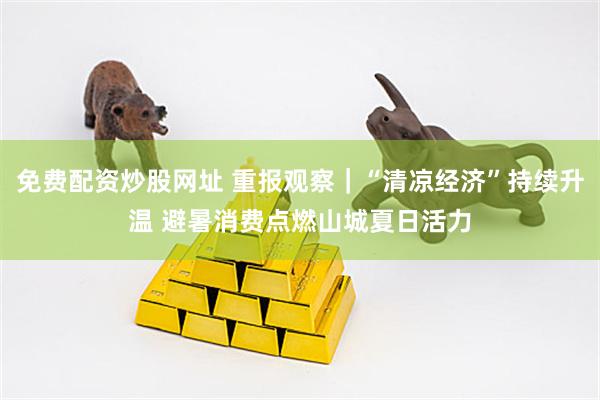免费配资炒股网址 重报观察｜“清凉经济”持续升温 避暑消费点燃山城夏日活力