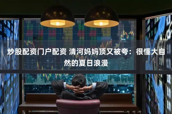 炒股配资门户配资 清河妈妈顶又被夸：很懂大自然的夏日浪漫