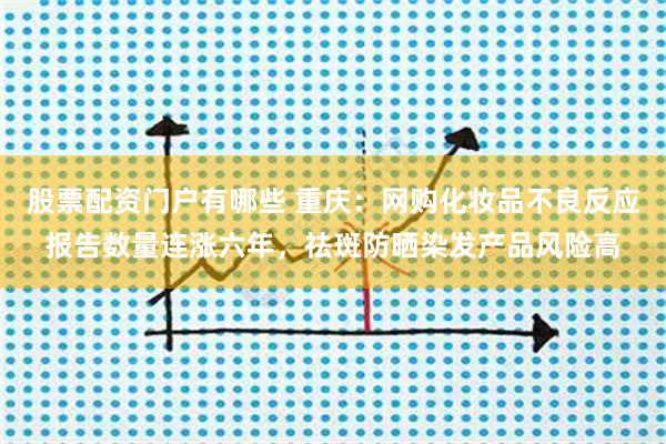 股票配资门户有哪些 重庆：网购化妆品不良反应报告数量连涨六年，祛斑防晒染发产品风险高