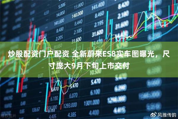 炒股配资门户配资 全新蔚来ES8实车图曝光，尺寸庞大9月下旬上市交付