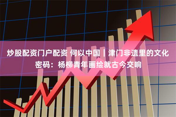炒股配资门户配资 何以中国｜津门非遗里的文化密码：杨柳青年画绘就古今交响