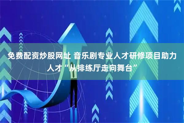 免费配资炒股网址 音乐剧专业人才研修项目助力人才“从排练厅走向舞台”