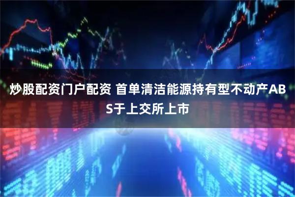 炒股配资门户配资 首单清洁能源持有型不动产ABS于上交所上市