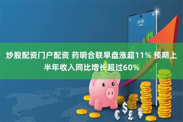 炒股配资门户配资 药明合联早盘涨超11% 预期上半年收入同比增长超过60%