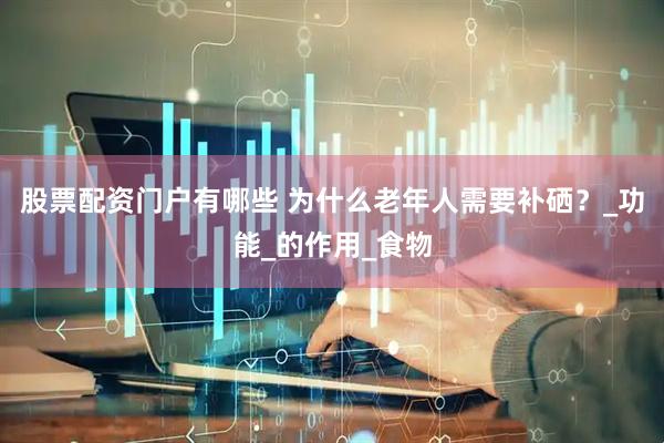 股票配资门户有哪些 为什么老年人需要补硒？_功能_的作用_食物