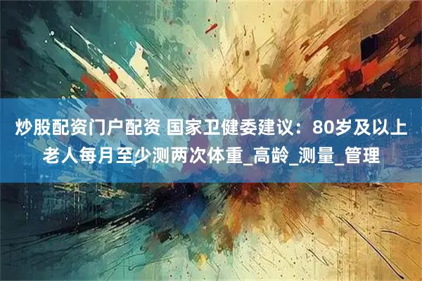 炒股配资门户配资 国家卫健委建议：80岁及以上老人每月至少测两次体重_高龄_测量_管理