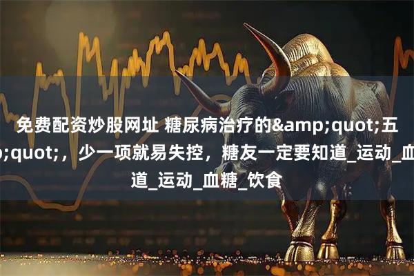 免费配资炒股网址 糖尿病治疗的&quot;五忌&quot;，少一项就易失控，糖友一定要知道_运动_血糖_饮食