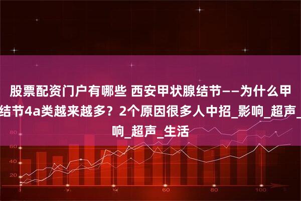 股票配资门户有哪些 西安甲状腺结节——为什么甲状腺结节4a类越来越多？2个原因很多人中招_影响_超声_生活