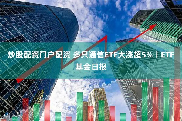 炒股配资门户配资 多只通信ETF大涨超5%丨ETF基金日报